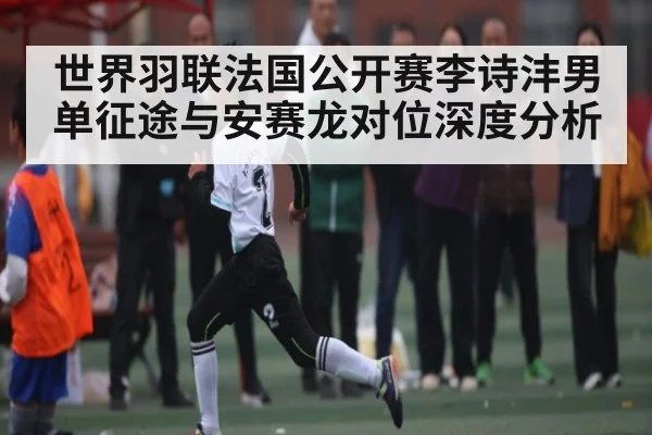 世界羽联法国公开赛李诗沣男单征途与安赛龙对位深度分析（c7c7）